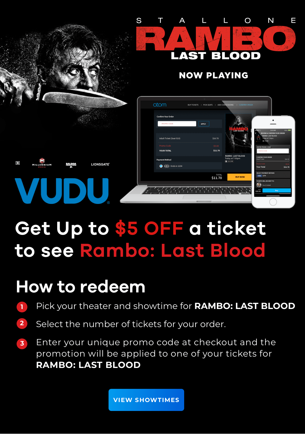rambo last blood | now playing | vudu | get up to $5 off a ticket | how to redeem: 1) pick your theater and showtime for rambo: last blood, 2) select the number of tickets for your order, 3) enter your unique promo code at checkout | VIEW SHOWTIMES
