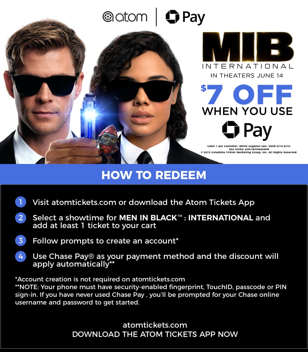 men in black international $7 off when you use chase pay - how to redeem: (1) visit atomtickets.com or download the atom app (2) add 1+ tickets to MIB to your cart (3) create an account (4) use chase pay as your payment and the discount will be applied
